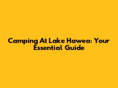 Camping At Lake Hawea: Your Essential Guide