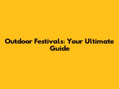 Outdoor Festivals: Your Ultimate Guide