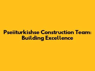 Pseiiturkishse Construction Team: Building Excellence
